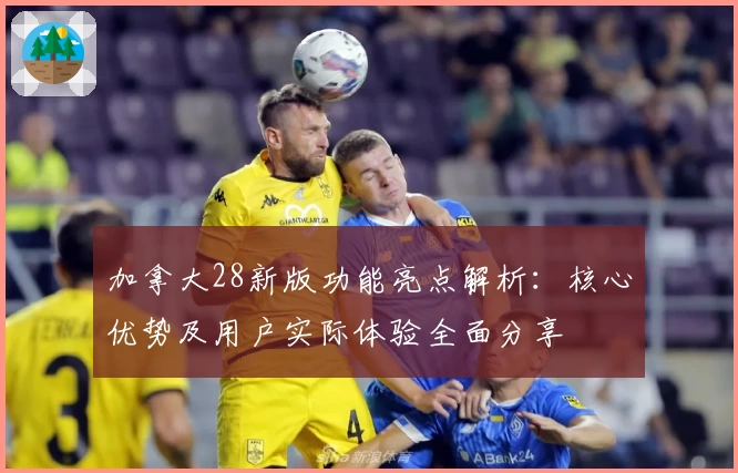 加拿大28新版功能亮点解析：核心优势及用户实际体验全面分享