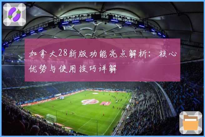 加拿大28新版功能亮点解析：核心优势与使用技巧详解