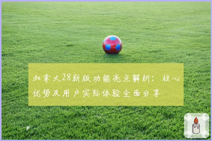 加拿大28新版功能亮点解析：核心优势及用户实际体验全面分享